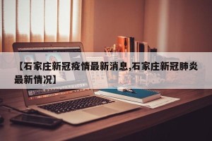 【石家庄新冠疫情最新消息,石家庄新冠肺炎最新情况】