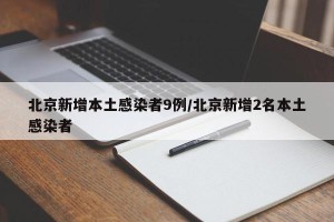 北京新增本土感染者9例/北京新增2名本土感染者