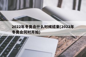 2022年冬奥会什么时候结束(2022年冬奥会何时开始)