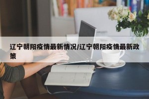 辽宁朝阳疫情最新情况/辽宁朝阳疫情最新政策