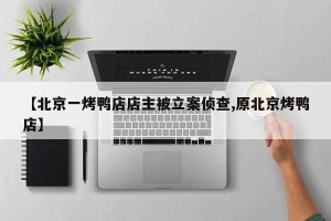 【北京一烤鸭店店主被立案侦查,原北京烤鸭店】