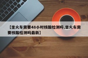 【坐火车需要48小时核酸检测吗,坐火车需要核酸检测吗最新】