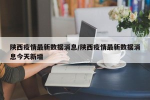 陕西疫情最新数据消息/陕西疫情最新数据消息今天新增