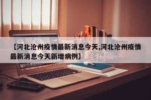 【河北沧州疫情最新消息今天,河北沧州疫情最新消息今天新增病例】