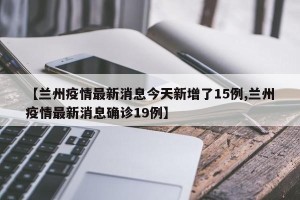 【兰州疫情最新消息今天新增了15例,兰州疫情最新消息确诊19例】