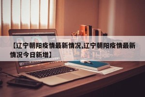 【辽宁朝阳疫情最新情况,辽宁朝阳疫情最新情况今日新增】