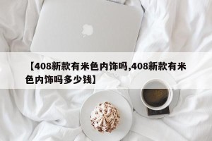 【408新款有米色内饰吗,408新款有米色内饰吗多少钱】
