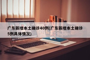 广东新增本土确诊40例(广东新增本土确诊5例具体情况)