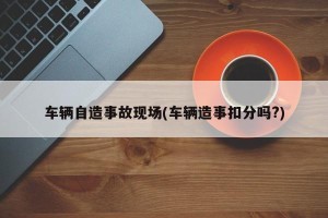 车辆自造事故现场(车辆造事扣分吗?)