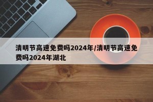 清明节高速免费吗2024年/清明节高速免费吗2024年湖北