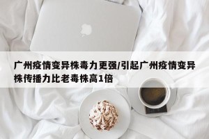 广州疫情变异株毒力更强/引起广州疫情变异株传播力比老毒株高1倍
