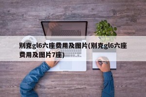 别克gl6六座费用及图片(别克gl6六座费用及图片7座)