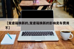 【变速箱换新的,变速箱换新的影响卖车费用不】