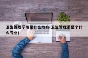 卫生管理学院是什么地方(卫生管理系是个什么专业)