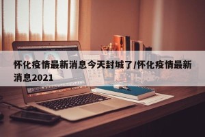 怀化疫情最新消息今天封城了/怀化疫情最新消息2021