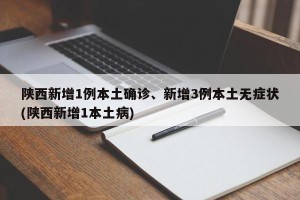 陕西新增1例本土确诊、新增3例本土无症状(陕西新增1本土病)