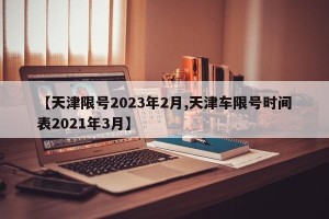 【天津限号2023年2月,天津车限号时间表2021年3月】