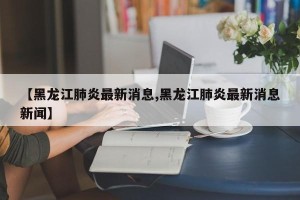 【黑龙江肺炎最新消息,黑龙江肺炎最新消息新闻】