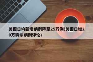美国日均新增病例降至25万例(美国日增20万确诊病例评论)