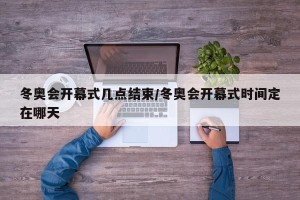 冬奥会开幕式几点结束/冬奥会开幕式时间定在哪天
