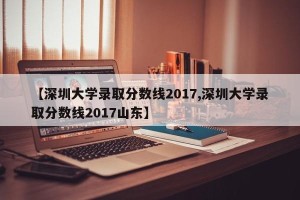 【深圳大学录取分数线2017,深圳大学录取分数线2017山东】