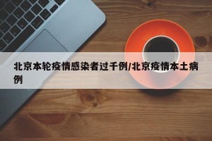 北京本轮疫情感染者过千例/北京疫情本土病例