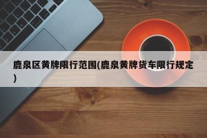 鹿泉区黄牌限行范围(鹿泉黄牌货车限行规定)
