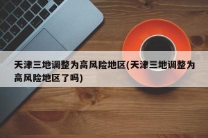 天津三地调整为高风险地区(天津三地调整为高风险地区了吗)