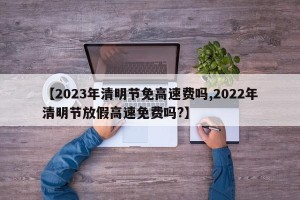 【2023年清明节免高速费吗,2022年清明节放假高速免费吗?】