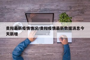 贵阳最新疫情情况/贵阳疫情最新数据消息今天新增