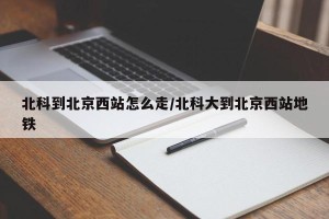 北科到北京西站怎么走/北科大到北京西站地铁