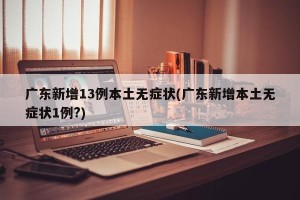 广东新增13例本土无症状(广东新增本土无症状1例?)