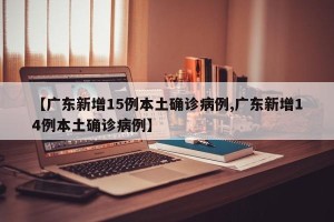 【广东新增15例本土确诊病例,广东新增14例本土确诊病例】