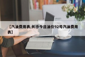 【汽油费用表,长沙今日油价92号汽油费用表】