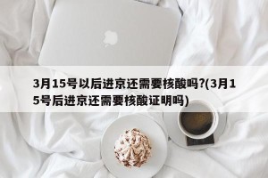 3月15号以后进京还需要核酸吗?(3月15号后进京还需要核酸证明吗)
