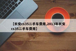 【长安cs35二手车费用,2013年长安cs35二手车费用】