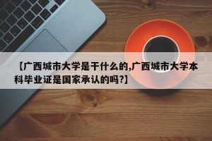 【广西城市大学是干什么的,广西城市大学本科毕业证是国家承认的吗?】