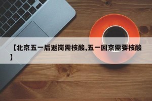 【北京五一后返岗需核酸,五一回京需要核酸】