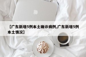 【广东新增5例本土确诊病例,广东新增5例本土情况】
