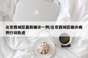 北京西城区最新确诊一例/北京西城区确诊病例行动轨迹