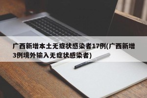 广西新增本土无症状感染者17例(广西新增3例境外输入无症状感染者)