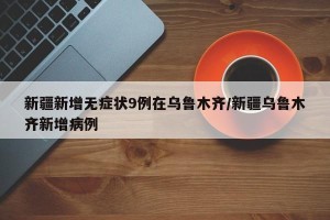 新疆新增无症状9例在乌鲁木齐/新疆乌鲁木齐新增病例