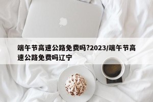 端午节高速公路免费吗?2023/端午节高速公路免费吗辽宁