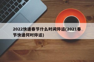2022快递春节什么时间停运(2021春节快递何时停运)