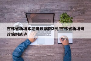 吉林省新增本地确诊病例2例/吉林省新增确诊病例轨迹