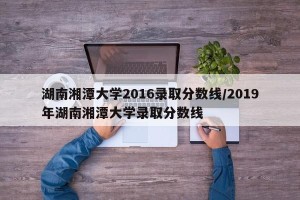 湖南湘潭大学2016录取分数线/2019年湖南湘潭大学录取分数线