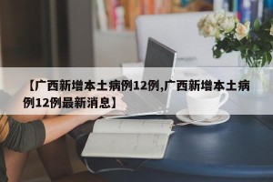 【广西新增本土病例12例,广西新增本土病例12例最新消息】