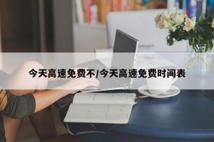今天高速免费不/今天高速免费时间表