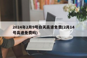 2024年2月9号白天高速免费(2月14号高速免费吗)