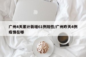 广州4天累计新增61例阳性/广州昨天4例疫情在哪